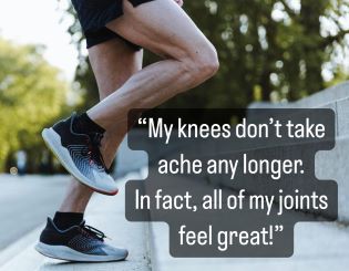 “My knees don’t take ache any longer.  In fact, all of my joints feel great!”